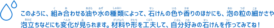 このように、組み合わせる油や水の種類によって、石けんの色や香りのほかにも、泡の粒の細かさや泡立ちなどにも変化が見られます。材料や形を工夫して、自分好みの石けんを作ってみてね！