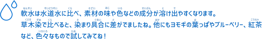 軟水は水道水に比べ、素材の味や色などの成分が溶け出やすくなります。草木染で比べると、染まり具合に差がでましたね。他にもヨモギの葉っぱやブルーベリー、紅茶など、色々なもので試してみてね！