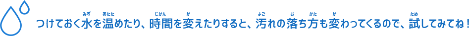 つけておく水を温めたり、時間を変えたりすると、汚れの落ち方も変わってくるので、試してみてね！