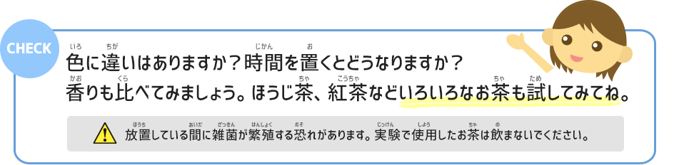 色に違いはありますか？時間を置くとどうなりますか？香りも比べてみましょう。ほうじ茶、紅茶などいろいろなお茶も試してみてね。