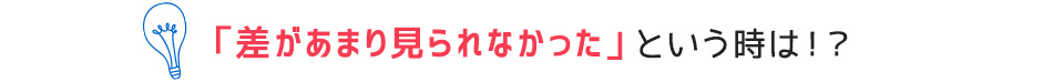 「差があまり見られなかった」という時は！？